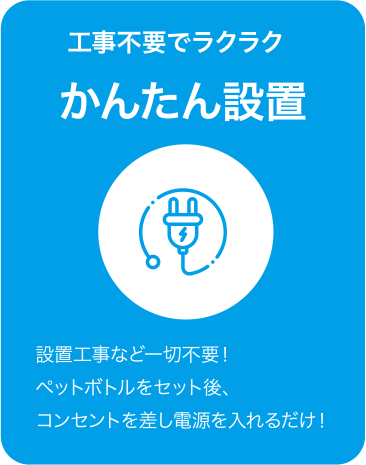 工事不要でラクラク かんたん設置 設置工事など一切不要！ペットボトルをセット後、コンセントを差し電源を入れるだけ！